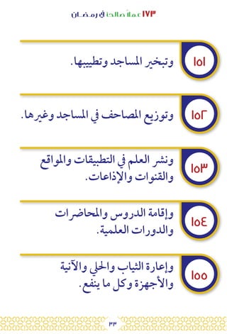 33
‫رمـضــان‬ ‫يف‬ ‫صالحًا‬ً‫ال‬‫عم‬ ١٧٣
١٥١
١٥٢
١٥٣
١٥٤
١٥٥
.‫وتطييبها‬ ‫املساجد‬ ‫وتبخري‬
.‫وغريها‬ ‫املساجد‬ ‫يف‬ ‫املصاحف‬ ‫وتوزيع‬
‫واملواقع‬ ‫التطبيقات‬ ‫يف‬ ‫العلم‬ ‫ونرش‬
.‫واإلذاعات‬ ‫والقنوات‬
‫واملحارضات‬ ‫الدروس‬ ‫وإقامة‬
.‫العلمية‬ ‫والدورات‬
‫واآلنية‬ ‫واحليل‬ ‫الثياب‬ ‫وإعارة‬
.‫ينفع‬ ‫ما‬ ‫وكل‬ ‫واألجهزة‬
 