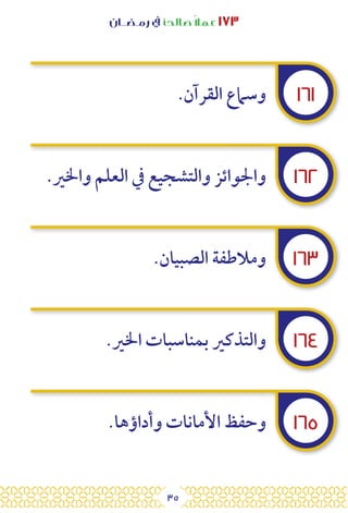 35
‫رمـضــان‬ ‫يف‬ ‫صالحًا‬ً‫ال‬‫عم‬ ١٧٣
١٦١
١٦٢
١٦٣
١٦٤
١٦٥
.‫القرآن‬ ‫وسامع‬
.‫واخلري‬ ‫العلم‬ ‫يف‬ ‫والتشجيع‬ ‫واجلوائز‬
.‫الصبيان‬ ‫ومالطفة‬
.‫اخلري‬ ‫بمناسبات‬ ‫والتذكري‬
.‫وأداؤها‬ ‫األمانات‬ ‫وحفظ‬
 