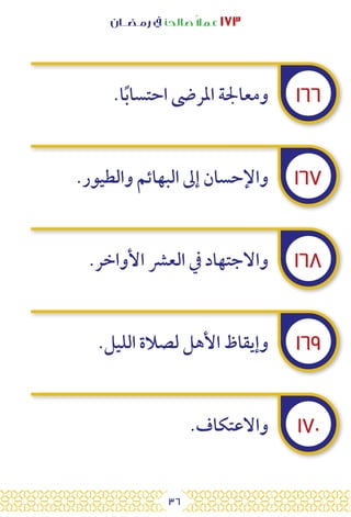 36
‫رمـضــان‬ ‫يف‬ ‫صالحًا‬ً‫ال‬‫عم‬ ١٧٣
١٦٦
١٦٧
١٦٨
١٦٩
١٧٠
.‫ا‬ً‫ب‬‫احتسا‬ ‫املرىض‬ ‫ومعاجلة‬
.‫والطيور‬ ‫البهائم‬ ‫إىل‬ ‫واإلحسان‬
.‫األواخر‬ ‫العرش‬ ‫يف‬ ‫واالجتهاد‬
.‫الليل‬ ‫لصالة‬ ‫األهل‬ ‫وإيقاظ‬
.‫واالعتكاف‬
 