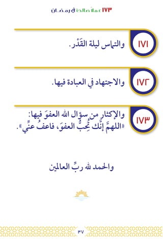 37
‫رمـضــان‬ ‫يف‬ ‫صالحًا‬ً‫ال‬‫عم‬ ١٧٣
١٧١
١٧٢
١٧٣
.‫ر‬ ْ‫د‬َ‫ق‬‫ال‬ ‫ليلة‬ ‫والتامس‬
.‫فيها‬ ‫العبادة‬ ‫يف‬ ‫واالجتهاد‬
:‫فيها‬ َ‫العفو‬ ‫اهلل‬ ‫سؤال‬ ‫من‬ ‫واإلكثار‬
.»‫ي‬ِّ‫ن‬‫ع‬ ُ
‫فاعف‬ ،َ‫العفو‬ ُّ
‫ب‬ ُِ
‫ت‬ ‫ك‬َّ‫ن‬‫إ‬ َّ‫«اللهم‬
‫العاملني‬ ِّ
‫رب‬ ‫هلل‬ ‫واحلمد‬
 