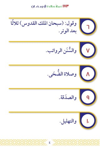 4
‫رمـضــان‬ ‫يف‬ ‫صالحًا‬ً‫ال‬‫عم‬ ١٧٣
٦
٧
٨
٩
١٠
‫ا‬ً‫ث‬‫ثال‬ )‫القدوس‬ ‫امللك‬ ‫(سبحان‬ :‫وقول‬
.‫الوتر‬ ‫بعد‬
.‫الرواتب‬ ‫ن‬َ‫ن‬ ُّ
‫والس‬
.‫ى‬ َ‫ح‬ ُّ
‫الض‬ ‫وصالة‬
.‫قة‬ َ‫والصد‬
.‫والتهليل‬
 