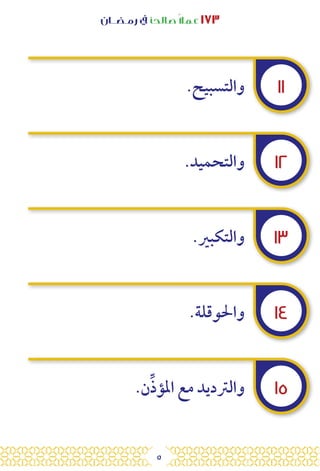 5
‫رمـضــان‬ ‫يف‬ ‫صالحًا‬ً‫ال‬‫عم‬ ١٧٣
١١
١٢
١٣
١٤
١٥
.‫والتسبيح‬
.‫والتحميد‬
.‫والتكبري‬
.‫واحلوقلة‬
.‫ن‬ِّ‫ذ‬‫املؤ‬ ‫مع‬ ‫والرتديد‬
 