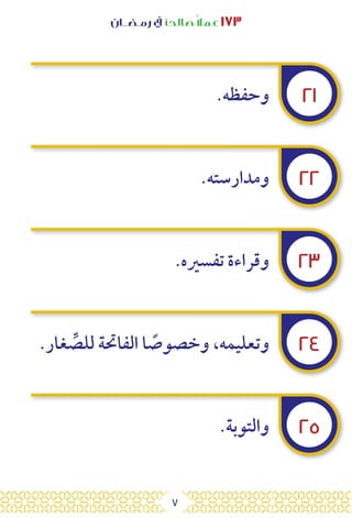 7
‫رمـضــان‬ ‫يف‬ ‫صالحًا‬ً‫ال‬‫عم‬ ١٧٣
٢١
٢٢
٢٣
٢٤
٢٥
.‫وحفظه‬
.‫ومدارسته‬
.‫تفسريه‬ ‫وقراءة‬
.‫غار‬ ِّ
‫للص‬ ‫الفاحتة‬ ‫ا‬ ً
‫وخصوص‬ ،‫وتعليمه‬
.‫والتوبة‬
 