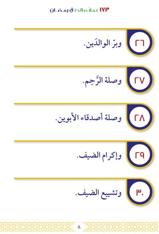 8
‫رمـضــان‬ ‫يف‬ ‫صالحًا‬ً‫ال‬‫عم‬ ١٧٣
٢٦
٢٧
٢٨
٢٩
٣٠
.‫ين‬ َ‫الوالد‬ ّ‫وبر‬
.‫م‬ِ‫ح‬ َّ‫الر‬ ‫وصلة‬
.‫األبوين‬ ‫أصدقاء‬ ‫وصلة‬
.‫الضيف‬ ‫وإكرام‬
.‫الضيف‬ ‫وتشييع‬
 