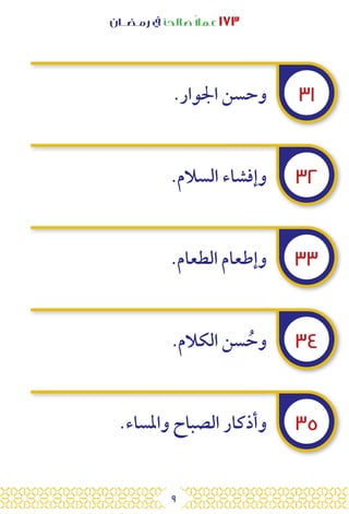 9
‫رمـضــان‬ ‫يف‬ ‫صالحًا‬ً‫ال‬‫عم‬ ١٧٣
٣١
٣٢
٣٣
٣٤
٣٥
.‫اجلوار‬ ‫وحسن‬
.‫السالم‬ ‫وإفشاء‬
.‫الطعام‬ ‫وإطعام‬
.‫الكالم‬ ‫سن‬ ُ‫وح‬
.‫واملساء‬ ‫الصباح‬ ‫وأذكار‬
 