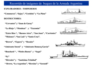 EXPLORADORES - TORPEDEROS “ Catamarca”, “Jujuy”, “Cordoba” y “La Plata”  DESTRUCTORES: “ Cervantes” y “Juan de Garay” “ La Rioja “, “Mendoza”  y  “Tucumán” “ Entre R í os “,  “Buenos Aires” , “San Juan” , “Corrientes” ” Misiones”, “San Luis” y “Santa Cruz”.   “ Brown” , “Espora” y  “Rosales” “ Almirante Storni”  y  “Almirante Domecq Garcia” “ Bouchard “ ,  “Piedra Buena”  y  “Seguí” “ Py” “ Hércules” y  “Santísima Trinidad”   “  Brown, “La Argentina”, “Heroína” y “Sarandí” Recorrido de imágenes de  buques de la Armada Argentina  