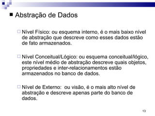 Abstração de Dados Nível Físico: ou esquema interno, é o mais baixo nível de abstração que descreve como esses dados estão de fato armazenados.  Nível Conceitual/Lógico: ou esquema conceitual/lógico, este nível médio de abstração descreve quais objetos, propriedades e inter-relacionamentos estão armazenados no banco de dados.  Nível de Externo:  ou visão, é o mais alto nível de abstração e descreve apenas parte do banco de dados.  