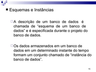 Esquemas e Instâncias A  descrição  de  um  banco  de  dados  é chamada  de  “esquema  de  um  banco  de dados” e é especificada durante o projeto do banco de dados. Os dados armazenados em um banco de dados em um determinado instante do tempo formam um conjunto chamado de “instância do banco de dados”.  