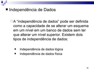 Independência de Dados A “independência de dados” pode ser definida como a capacidade de se alterar um esquema em um nível em um banco de dados sem ter que alterar um nível superior. Existem dois tipos de independência de dados: Independência de dados lógica Independência de dados física 