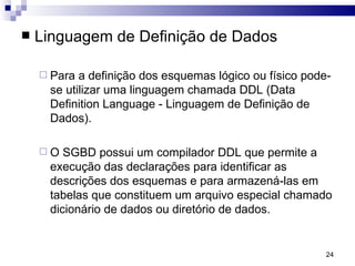 Linguagem de Definição de Dados Para a definição dos esquemas lógico ou físico pode-se utilizar uma linguagem chamada DDL (Data Definition Language - Linguagem de Definição de Dados).  O SGBD possui um compilador DDL que permite a execução das declarações para identificar as descrições dos esquemas e para armazená-las em tabelas que constituem um arquivo especial chamado dicionário de dados ou diretório de dados.  