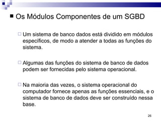 Os Módulos Componentes de um SGBD Um sistema de banco dados está dividido em módulos específicos, de modo a atender a todas as funções do sistema.  Algumas das funções do sistema de banco de dados podem ser fornecidas pelo sistema operacional.  Na maioria das vezes, o sistema operacional do computador fornece apenas as funções essenciais, e o sistema de banco de dados deve ser construído nessa base.  