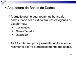 Arquitetura de Banco de Dados A arquitetura no qual rodam os banco de dados, pode ser dividido em três categorias ou plataformas:  Centralizada Cliente/Servidor  Distribuída  As três diferem, principalmente, no local onde realmente ocorre o processamento dos dados. 