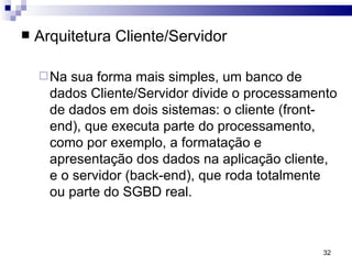 Arquitetura Cliente/Servidor Na sua forma mais simples, um banco de dados Cliente/Servidor divide o processamento de dados em dois sistemas: o cliente (front-end), que executa parte do processamento, como por exemplo, a formatação e  apresentação dos dados na aplicação cliente, e o servidor (back-end), que roda totalmente ou parte do SGBD real.  