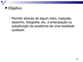 Objetivo Permitir através de algum meio, maquete, desenho, fotografia, etc, a antecipação ou substituição da existência de uma realidade qualquer. 