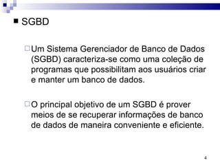 SGBD  Um Sistema Gerenciador de Banco de Dados (SGBD) caracteriza-se como uma coleção de programas que possibilitam aos usuários criar e manter um banco de dados. O principal objetivo de um SGBD é prover meios de se recuperar informações de banco de dados de maneira conveniente e eficiente. 