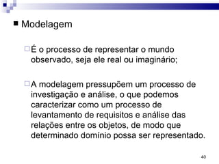 Modelagem É o processo de representar o mundo observado, seja ele real ou imaginário; A modelagem pressupõem um processo de investigação e análise, o que podemos caracterizar como um processo de levantamento de requisitos e análise das relações entre os objetos, de modo que determinado domínio possa ser representado. 