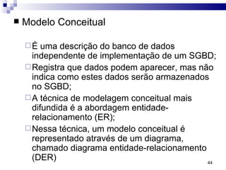 Modelo Conceitual É uma descrição do banco de dados independente de implementação de um SGBD; Registra que dados podem aparecer, mas não indica como estes dados serão armazenados no SGBD; A técnica de modelagem conceitual mais difundida é a abordagem entidade-relacionamento (ER); Nessa técnica, um modelo conceitual é representado através de um diagrama, chamado diagrama entidade-relacionamento (DER) 