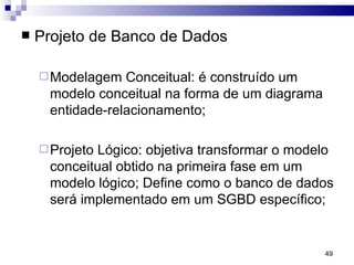Projeto de Banco de Dados Modelagem Conceitual: é construído um modelo conceitual na forma de um diagrama entidade-relacionamento; Projeto Lógico: objetiva transformar o modelo conceitual obtido na primeira fase em um modelo lógico; Define como o banco de dados será implementado em um SGBD específico; 