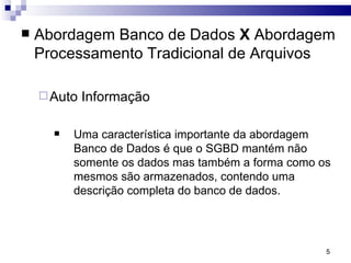 Abordagem Banco de Dados  X  Abordagem Processamento Tradicional de Arquivos Auto Informação Uma característica importante da abordagem Banco de Dados é que o SGBD mantém não somente os dados mas também a forma como os mesmos são armazenados, contendo uma descrição completa do banco de dados.  