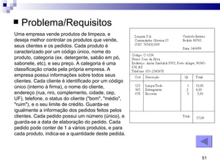 Problema/Requisitos Uma empresa vende produtos de limpeza, e deseja melhor controlar os produtos que vende, seus clientes e os pedidos. Cada produto é caracterizado por um código único, nome do produto, categoria (ex. detergente, sabão em pó, sabonete, etc), e seu preço. A categoria é uma classificação criada pela própria empresa. A empresa possui informações sobre todos seus clientes. Cada cliente é identificado por um código único (interno à firma), o nome do cliente, endereço (rua, nro, complemento, cidade, cep, UF), telefone, o status do cliente ("bom", "médio", "ruim"), e o seu limite de crédito. Guarda-se igualmente a informação dos pedidos feitos pelos clientes. Cada pedido possui um número (único), e guarda-se a data de elaboração do pedido. Cada pedido pode conter de 1 a vários produtos, e para cada produto, indica-se a quantidade deste pedida. 