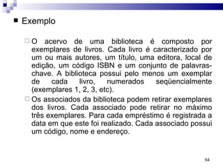 Exemplo  O acervo de uma biblioteca é composto por exemplares de livros. Cada livro é caracterizado por um ou mais autores, um título, uma editora, local de edição, um código ISBN e um conjunto de palavras-chave. A biblioteca possui pelo menos um exemplar de cada livro, numerados seqüencialmente (exemplares 1, 2, 3, etc). Os associados da biblioteca podem retirar exemplares dos livros. Cada associado pode retirar no máximo três exemplares. Para cada empréstimo é registrada a data em que este foi realizado. Cada associado possui um código, nome e endereço.   