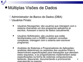 Múltiplas Visões de Dados Administrador de Banco de Dados (DBA) Usuários Finais: Usuários Navegantes: são usuários que interagem com o sistema chamando um dos programas aplicativos já escritos. Acessam o banco de dados casualmente. Usuários Sofisticados: são usuários que estão familiarizados com o SGBD e realizam consultas complexas, interagem com o sistema sem escrever programas. Analistas de Sistemas e Programadores de Aplicações: analistas determinam os requisitos dos usuários finais e desenvolvem especificações para transações que atendam estes requisitos, e os programadores implementam estas especificações na forma de sistemas computacionais, testando, depurando, documentando e promovendo manutenção no mesmo. 
