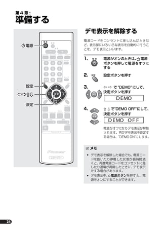 24
第 4 章 :
準備する
デモ表示を解除する
電源コードをコンセントに差し込んだときな
ど、表示部にいろいろな表示を自動的に行うこ
とを、デモ表示といいます。
1. 電源がオンのときは、 電源
ボタンを押して電源をオフに
する
2. 設定ボタンを押す
3. } ] で "DEMO" にして、
決定ボタンを押す
4. ’ ‘ で"DEMO OFF"にして、
決定ボタンを押す
電源がオフになりデモ表示が解除
されます。再びデモ表示を設定す
る場合は、"DEMO ON"にします。
テレビコントロール
レシーバーレシーバー
ST
TUNE
TUNE
ST
決 定
決 定 クリア
電 源
消 音
音 量
設定
サウンド
ワイヤレス
サラウンド アドバンスド
音量
入力切換テレビ
チャンネル
MCACC
フロント
サラウンド
サウンドレトリバー
テストトーン
デジタル アナログ
FM/AM
スリープ
SR
DVD/DVR1 DVD/DVR2
ST
TUNE
TUNE
ST
決 定
電 源
設定
電源
設定
決定
メモ
デモ表示を解除した場合でも、電源コー
ドを抜いたり停電した状態が長時間続
くと、再度電源コードをコンセントに差
したり通電が再開したときに、デモ表示
をする場合があります。
デモ表示中、 電源ボタンを押すと、電
源をオンにすることができます。
電 源
設定
決 定
DEMO
決 定
DEMO F FO
HTP-S313.book 24 ページ ２００７年２月２６日　月曜日　午前１０時２３分
 