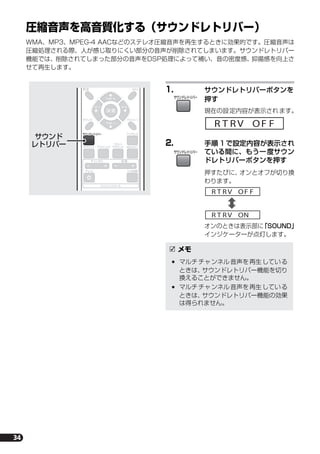 34
圧縮音声を高音質化する（サウンドレトリバー）
WMA、MP3、MPEG-4 AACなどのステレオ圧縮音声を再生するときに効果的です。圧縮音声は
圧縮処理される際、人が感じ取りにくい部分の音声が削除されてしまいます。サウンドレトリバー
機能では、削除されてしまった部分の音声をDSP処理によって補い、音の密度感、抑揚感を向上さ
せて再生します。
1. サウンドレトリバーボタンを
押す
現在の設定内容が表示されます。
2. 手順 1で設定内容が表示され
ている間に、もう一度サウン
ドレトリバーボタンを押す
押すたびに、オンとオフが切り換
わります。
オンのときは表示部に「SOUND」
インジケーターが点灯します。
ST
TUNE
TUNE
ST
決 定
設定
サウンド
ワイヤレス
サラウンド アドバンスド
音量
入力切換テレビ
チャンネル
MCACC
フロント
サラウンド
サウンドレトリバー
テストトーン
SR
テレビコントロール
サウンド
レトリバー
メモ
マルチチャンネル音声を再生している
ときは、サウンドレトリバー機能を切り
換えることができません。
マルチチャンネル音声を再生している
ときは、サウンドレトリバー機能の効果
は得られません。
サウンドレトリバー
R T RV F FO
サウンドレトリバー
R T RV F FO
R T RV NO
HTP-S313.book 34 ページ ２００７年２月２６日　月曜日　午前１０時２３分
 
