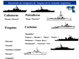 Fragatas  “ Hércules” “ Sarandí”  “ Santísima Trinidad” “ Heroína” “ Azopardo” “ Piedra Buena” Recorrido de imágenes de  buques de la Armada Argentina  Corbetas “ República”  “ Espora “,  “Rosales “,   “Spiro“,   “Parker  “                  “ Robinson “, “Gomez  Roca “   “ Drummond” ,  “Guerrico”, “Granville”     Patrulleros “ King y Murature”  Cañoneras “ Paraná y Rosario”  