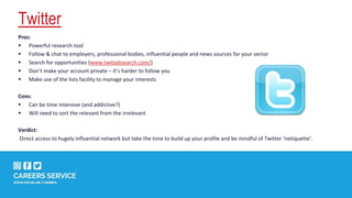 Twitter
Pros:
 Powerful research tool
 Follow & chat to employers, professional bodies, influential people and news sources for your sector
 Search for opportunities (www.twitjobsearch.com/)
 Don’t make your account private – it’s harder to follow you
 Make use of the lists facility to manage your interests
Cons:
 Can be time intensive (and addictive?)
 Will need to sort the relevant from the irrelevant
Verdict:
Direct access to hugely influential network but take the time to build up your profile and be mindful of Twitter ‘netiquette’.
 