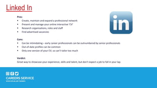 Linked In
Pros:
 Create, maintain and expand a professional network
 Present and manage your online interactive ‘CV’
 Research organisations, roles and staff
 Find advertised vacancies
Cons:
 Can be intimidating – early career professionals can be outnumbered by senior professionals
 Out-of-date profiles can be common
 Only one version of your CV, so can’t tailor too much
Verdict:
Great way to showcase your experience, skills and talent, but don’t expect a job to fall in your lap.
 