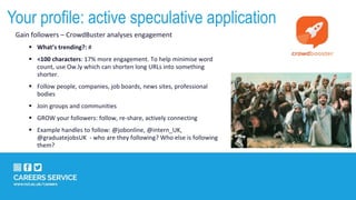 Gain followers – CrowdBuster analyses engagement
 What’s trending?: #
 <100 characters: 17% more engagement. To help minimise word
count, use Ow.ly which can shorten long URLs into something
shorter.
 Follow people, companies, job boards, news sites, professional
bodies
 Join groups and communities
 GROW your followers: follow, re-share, actively connecting
 Example handles to follow: @jobonline, @intern_UK,
@graduatejobsUK - who are they following? Who else is following
them?
Your profile: active speculative application
 