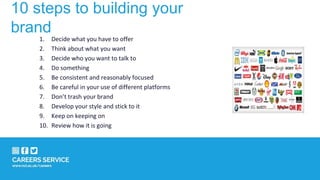 10 steps to building your
brand
1. Decide what you have to offer
2. Think about what you want
3. Decide who you want to talk to
4. Do something
5. Be consistent and reasonably focused
6. Be careful in your use of different platforms
7. Don’t trash your brand
8. Develop your style and stick to it
9. Keep on keeping on
10. Review how it is going
 