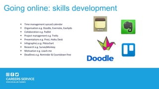 Going online: skills development
 Time management synced calendar
 Organisation e.g. Doodle, Evernote, Easilydo
 Collaboration e.g. Padlet
 Project management e.g. Trello
 Presentations e.g. Prezi, Haiku Desk
 Infographics e.g. Piktochart
 Research e.g. SurveyMonkey
 Motivation e.g. coach.me
 Deadlines e.g. Reminder & Countdown free
 