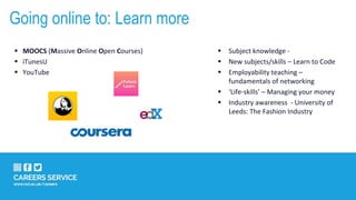  Subject knowledge -
 New subjects/skills – Learn to Code
 Employability teaching –
fundamentals of networking
 ‘Life-skills’ – Managing your money
 Industry awareness - University of
Leeds: The Fashion Industry
 MOOCS (Massive Online Open Courses)
 iTunesU
 YouTube
Going online to: Learn more
 