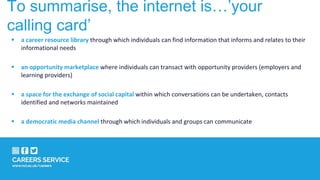 To summarise, the internet is…’your
calling card’
 a career resource library through which individuals can find information that informs and relates to their
informational needs
 an opportunity marketplace where individuals can transact with opportunity providers (employers and
learning providers)
 a space for the exchange of social capital within which conversations can be undertaken, contacts
identified and networks maintained
 a democratic media channel through which individuals and groups can communicate
 