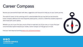 Career Compass
Receive your personalised report with ideas, suggestions and resources to help you on your career journey.
The world of careers can be confusing and it’s understandable that you may feel you lack direction.
Career Compass addresses the most frequently asked queries, concerns or dilemmas students experience
when faced with career options.
Whether you are in your first year unsure of how to make best use of your time, or in your final year
concerned about options beyond your studies, Career Compass can help get you on track.
Find your next steps by launching www.ncl.ac.uk/careers/compass
 