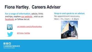 For a range of information, advice, hints
and tips, explore our website , visit us on
facebook, or follow me at:
uk.linkedin.com/in/fionahartley
Drop-in and speak to an adviser.
No appointment necessary.
Mon – Fri, 11am – 4.30pm
Fiona Hartley, Careers Adviser
@ Fiona_hartley
 