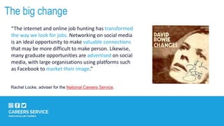The big change
“The internet and online job hunting has transformed
the way we look for jobs. Networking on social media
is an ideal opportunity to make valuable connections
that may be more difficult to make person. Likewise,
many graduate opportunities are advertised on social
media, with large organisations using platforms such
as Facebook to market their image.”
Rachel Locke, adviser for the National Careers Service.
 