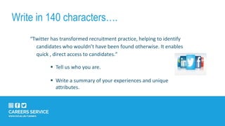 Write in 140 characters….
“Twitter has transformed recruitment practice, helping to identify
candidates who wouldn’t have been found otherwise. It enables
quick , direct access to candidates.”
 Tell us who you are.
 Write a summary of your experiences and unique
attributes.
 