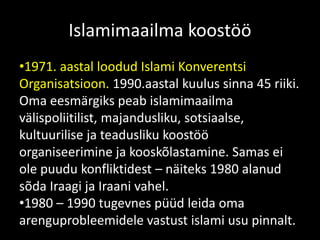 Islamimaailma koostöö
•1971. aastal loodud Islami Konverentsi
Organisatsioon. 1990.aastal kuulus sinna 45 riiki.
Oma eesmärgiks peab islamimaailma
välispoliitilist, majandusliku, sotsiaalse,
kultuurilise ja teadusliku koostöö
organiseerimine ja kooskõlastamine. Samas ei
ole puudu konfliktidest – näiteks 1980 alanud
sõda Iraagi ja Iraani vahel.
•1980 – 1990 tugevnes püüd leida oma
arenguprobleemidele vastust islami usu pinnalt.
 