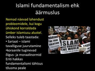 Islami fundamentalism ehk
äärmuslus
Nemad näevad lahendust
probleemidele, kui kogu
ühiskond korraldada
ümber islamiusu alustel.
Selleks tuleb taastada:
• šariaat – islami
tavaõiguse juurutamine
•koraanile tuginevad
õigus- ja moraalinormid
Eriti hakkas
fundamentalismi tähtsus
tõusma peale
 
