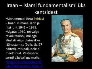 Iraan – islami fundamentalismi üks
kantsidest
•Mohammad Reza Pahlavi
– Iraani viimane šahh ja
riigi juht 1941 – 1979.
•Algatas 1960. nn valge
revolutsiooni, millega
alustati riigis ulatuslikku
läänestamist (õpik. Lk. 97
näited), mis paljudele ei
meeldinud. Vastupanu
suruti vägivallaga maha.
•http://en.wikipedia.org/
wiki/Mohammad_Reza_P
 