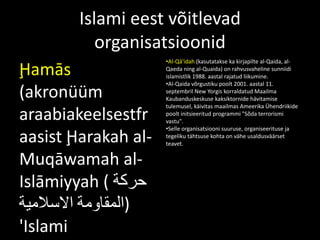Islami eest võitlevad
organisatsioonid
Ḩamās
(akronüüm
araabiakeelsestfr
aasist Ḩarakah al-
Muqāwamah al-
Islāmiyyah ( ‫حركة‬
‫المقاومة‬‫االسالمية‬ )
'Islami
•Al-Qā‘idah (kasutatakse ka kirjapilte al-Qaida, al-
Qaeda ning al-Quaida) on rahvusvaheline sunniidi
islamistlik 1988. aastal rajatud liikumine.
•Al-Qaida võrgustiku poolt 2001. aastal 11.
septembril New Yorgis korraldatud Maailma
Kaubanduskeskuse kaksiktornide hävitamise
tulemusel, käivitas maailmas Ameerika Ühendriikide
poolt initsieeritud programmi "Sõda terrorismi
vastu".
•Selle organisatsiooni suuruse, organiseerituse ja
tegeliku tähtsuse kohta on vähe usaldusväärset
teavet.
 