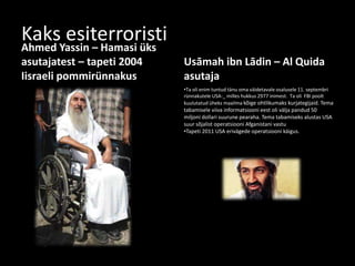 Kaks esiterroristiAhmed Yassin – Hamasi üks
asutajatest – tapeti 2004
Iisraeli pommirünnakus
Usāmah ibn Lādin – Al Quida
asutaja
•Ta oli enim tuntud tänu oma väidetavale osalusele 11. septembri
rünnakutele USA-_ milles hukkus 2977 inimest. Ta oli FBI poolt
kuulutatud üheks maailma kõige ohtlikumaks kurjategijaid. Tema
tabamisele viiva informatsiooni eest oli välja pandud 50
miljoni dollari suurune pearaha. Tema tabamiseks alustas USA
suur sõjalist operatsiooni Afganistani vastu
•Tapeti 2011 USA erivägede operatsiooni käigus.
 