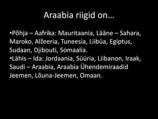 Araabia riigid on…
•Põhja – Aafrika: Mauritaania, Lääne – Sahara,
Maroko, Alžeeria, Tuneesia, Liibüa, Egiptus,
Sudaan, Djibouti, Somaalia.
•Lähis – Ida: Jordaania, Süüria, Liibanon, Iraak,
Saudi – Araabia, Araabia Ühendemiraadid
Jeemen, Lõuna-Jeemen, Omaan.
 