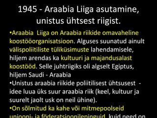 1945 - Araabia Liiga asutamine,
unistus ühtsest riigist.
•Araabia Liiga on Araabia riikide omavaheline
koostööorganisatsioon. Alguses suunatud ainult
välispoliitiliste tüliküsimuste lahendamisele,
hiljem arendas ka kultuuri ja majandusalast
koostööd. Selle juhtriigiks oli algselt Egiptus,
hiljem Saudi - Araabia
•Unistus araabia riikide poliitilisest ühtsusest -
idee luua üks suur araabia riik (keel, kultuur ja
suurelt jaolt usk on neil ühine).
•On sõlmitud ka kahe või mitmepoolseid
 
