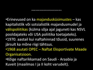 …………………..
•Erinevused on ka majandusküsimustes – kas
kapitalistlik või sotsialistlik majandusmudel ja
välispoliitikas (külma sõja ajal jaguneti kas NSVL
pooldajateks või USA poliitika toetajateks).
•1970. aastail kui naftahinnad tõusid, suurenes
järsult ka mõne riigi tähtsus.
•1968 asutati OPEC – Naftat Eksportivate Maade
Organisatsioon.
•Kõige naftarikkamad on Saudi - Araabia ja
Kuveit (maailmas I ja II koht varudelt).
 