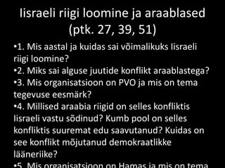 Iisraeli riigi loomine ja araablased
(ptk. 27, 39, 51)
•1. Mis aastal ja kuidas sai võimalikuks Iisraeli
riigi loomine?
•2. Miks sai alguse juutide konflikt araablastega?
•3. Mis organisatsioon on PVO ja mis on tema
tegevuse eesmärk?
•4. Millised araabia riigid on selles konfliktis
Iisraeli vastu sõdinud? Kumb pool on selles
konfliktis suuremat edu saavutanud? Kuidas on
see konflikt mõjutanud demokraatlikke
lääneriike?
 