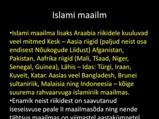 Islami maailm
•Islami maailma lisaks Araabia riikidele kuuluvad
veel mitmed Kesk – Aasia riigid (paljud neist osa
endisest Nõukogude Liidust) Afganistan,
Pakistan, Aafrika riigid (Mali, Tšaad, Niger,
Senegal, Guinea), Lähis – Idas: Türgi, Iraan,
Kuveit, Katar. Aasias veel Bangladesh, Brunei
sultaniriik, Malaisia ning Indoneesia – kõige
suurema rahvaarvuga islamiriik maailmas.
•Enamik neist riikidest on saavutanud
iseseisvuse peale II maailmasõda ning nende
 